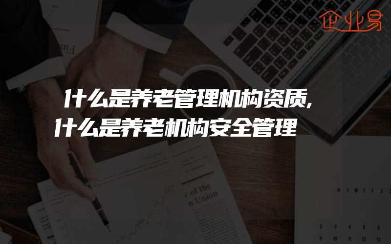 什么是养老管理机构资质,什么是养老机构安全管理