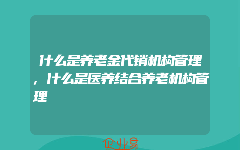 什么是养老金代销机构管理,什么是医养结合养老机构管理