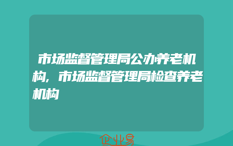 市场监督管理局公办养老机构,市场监督管理局检查养老机构