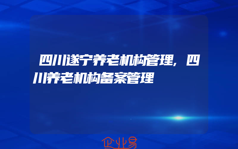 四川遂宁养老机构管理,四川养老机构备案管理