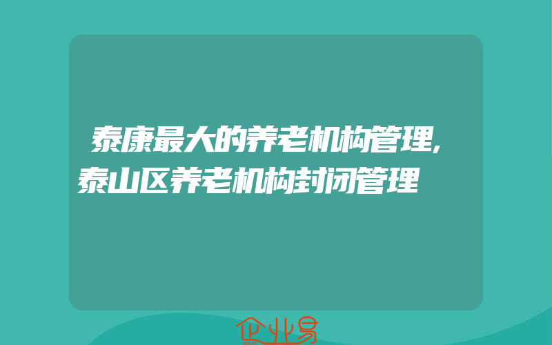 泰康最大的养老机构管理,泰山区养老机构封闭管理