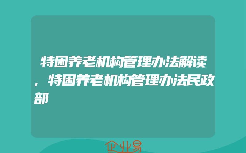 特困养老机构管理办法解读,特困养老机构管理办法民政部