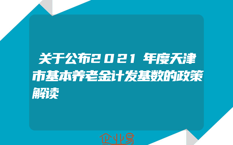 关于公布2021年度天津市基本养老金计发基数的政策解读