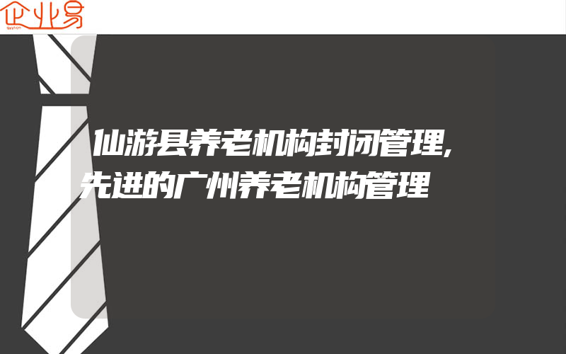仙游县养老机构封闭管理,先进的广州养老机构管理