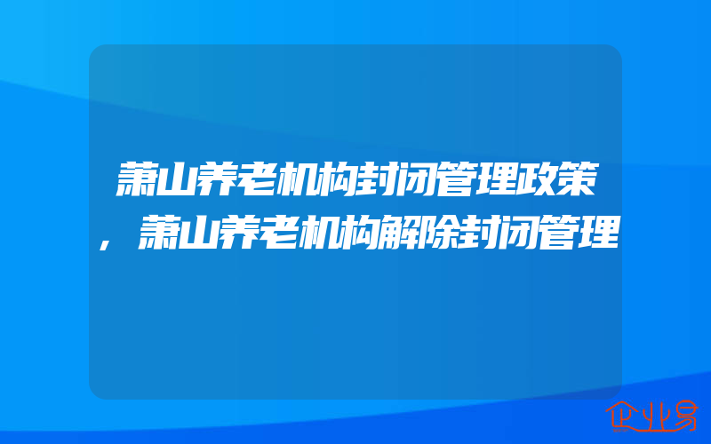 萧山养老机构封闭管理政策,萧山养老机构解除封闭管理