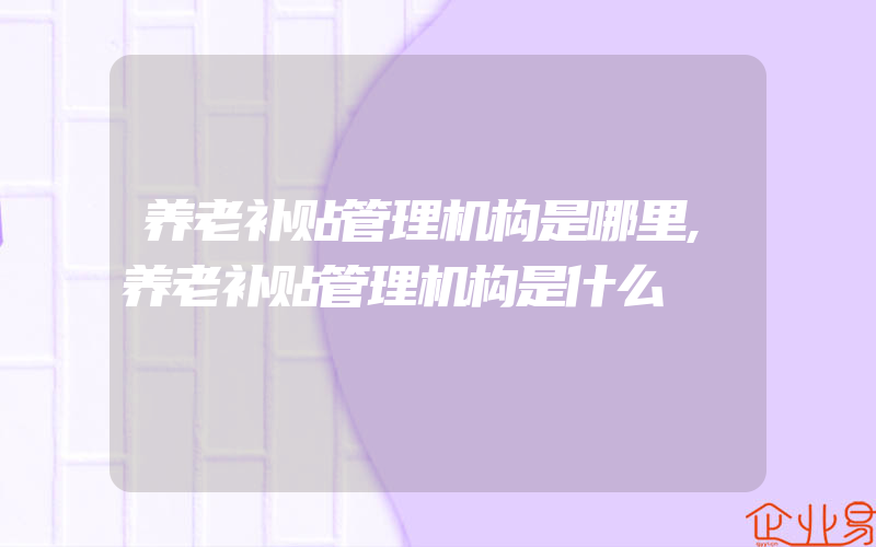 养老补贴管理机构是哪里,养老补贴管理机构是什么