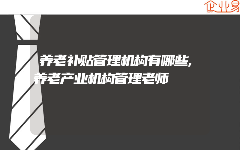 养老补贴管理机构有哪些,养老产业机构管理老师