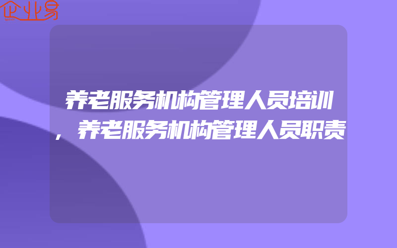 养老服务机构管理人员培训,养老服务机构管理人员职责