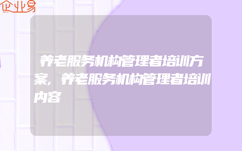 养老服务机构管理者培训方案,养老服务机构管理者培训内容