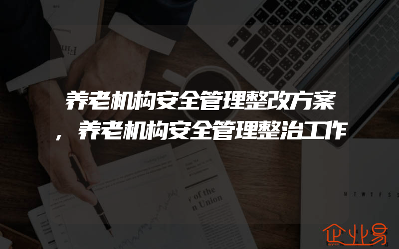 养老机构安全管理整改方案,养老机构安全管理整治工作