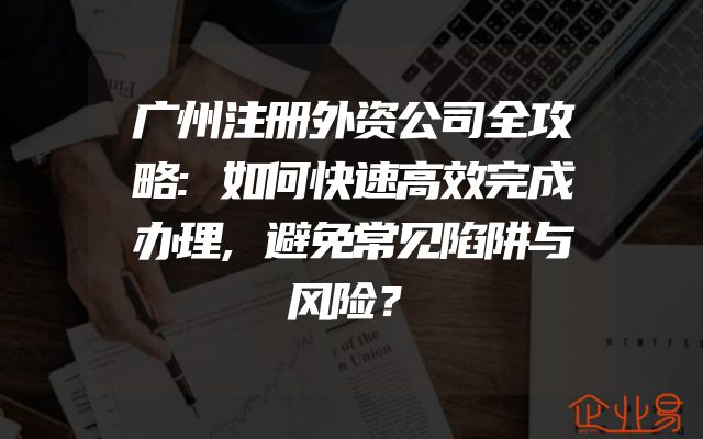 广州注册外资公司全攻略:如何快速高效完成办理,避免常见陷阱与风险？