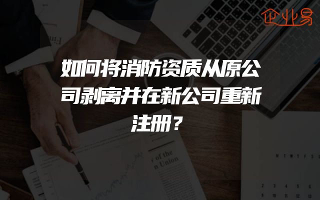 如何将消防资质从原公司剥离并在新公司重新注册？