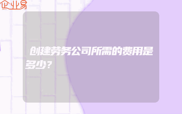 创建劳务公司所需的费用是多少？