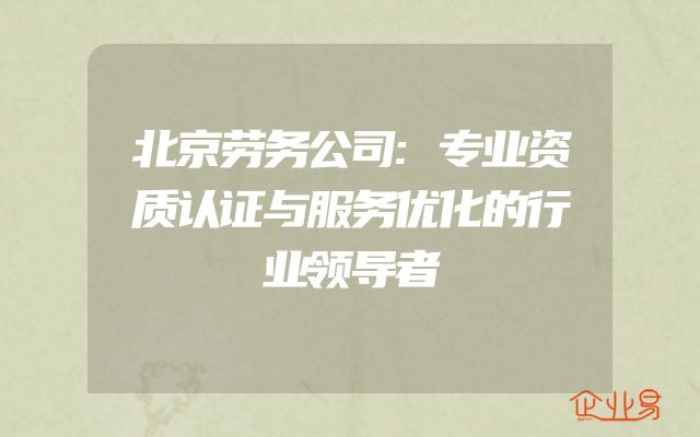 北京劳务公司:专业资质认证与服务优化的行业领导者