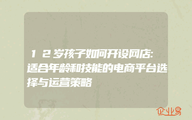 12岁孩子如何开设网店:适合年龄和技能的电商平台选择与运营策略