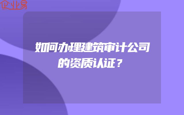 如何办理建筑审计公司的资质认证？