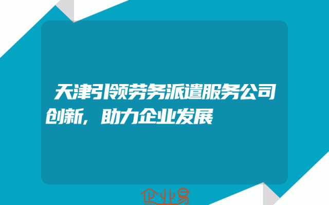 天津引领劳务派遣服务公司创新,助力企业发展