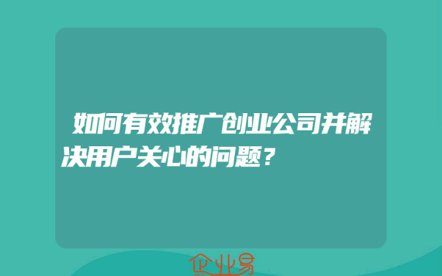 如何有效推广创业公司并解决用户关心的问题？