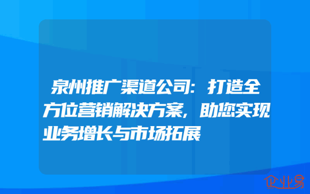 泉州推广渠道公司:打造全方位营销解决方案,助您实现业务增长与市场拓展