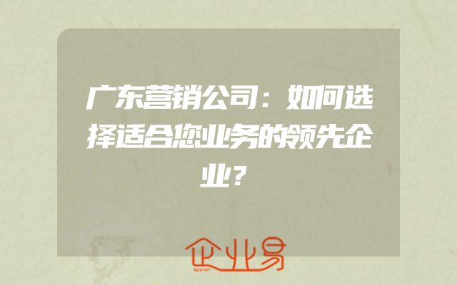 广东营销公司：如何选择适合您业务的领先企业？