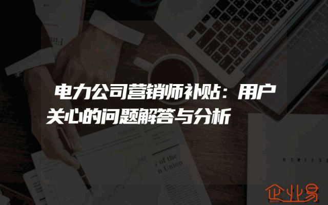 电力公司营销师补贴：用户关心的问题解答与分析