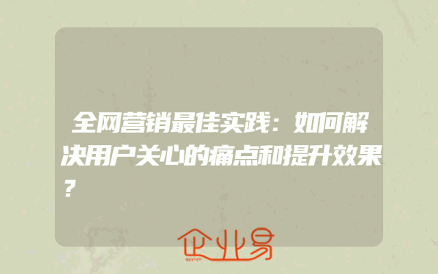 全网营销最佳实践：如何解决用户关心的痛点和提升效果？