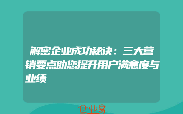 解密企业成功秘诀：三大营销要点助您提升用户满意度与业绩