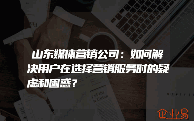 山东媒体营销公司：如何解决用户在选择营销服务时的疑虑和困惑？