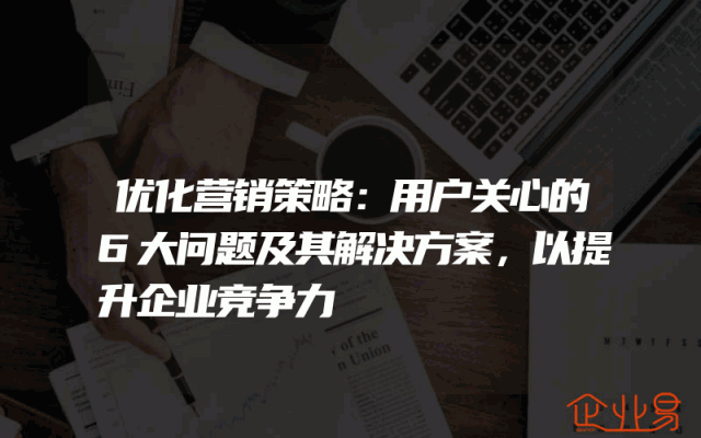 优化营销策略：用户关心的6大问题及其解决方案，以提升企业竞争力