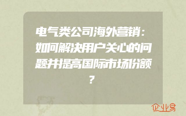 电气类公司海外营销：如何解决用户关心的问题并提高国际市场份额？