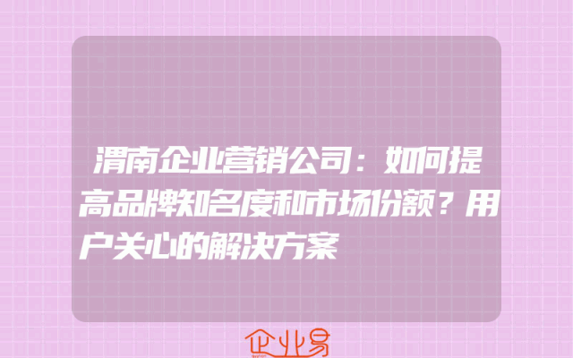 渭南企业营销公司：如何提高品牌知名度和市场份额？用户关心的解决方案