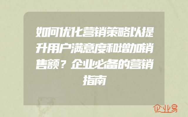 如何优化营销策略以提升用户满意度和增加销售额？企业必备的营销指南
