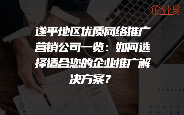 遂平地区优质网络推广营销公司一览：如何选择适合您的企业推广解决方案？