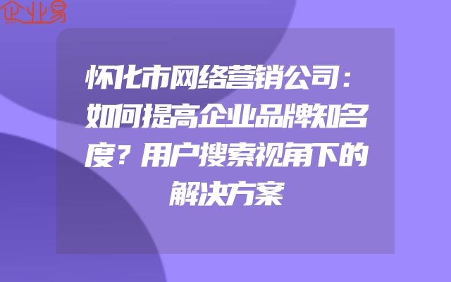 怀化市网络营销公司：如何提高企业品牌知名度？用户搜索视角下的解决方案