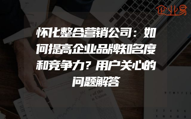 怀化整合营销公司：如何提高企业品牌知名度和竞争力？用户关心的问题解答