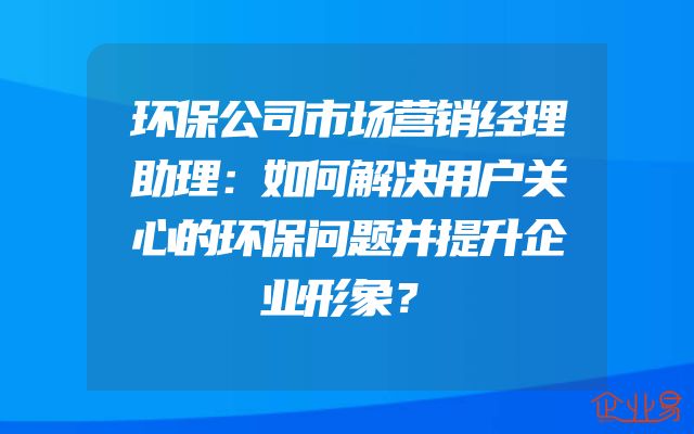 环保公司市场营销经理助理：如何解决用户关心的环保问题并提升企业形象？