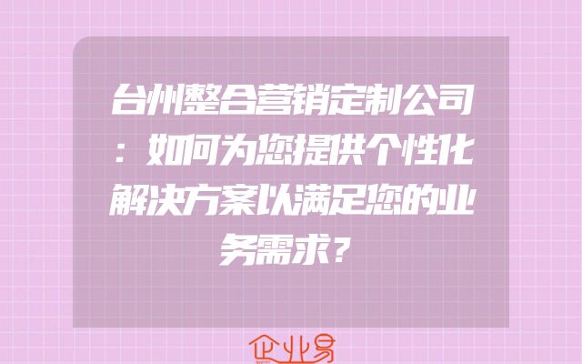 台州整合营销定制公司：如何为您提供个性化解决方案以满足您的业务需求？