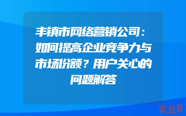 丰镇市网络营销公司：如何提高企业竞争力与市场份额？用户关心的问题解答