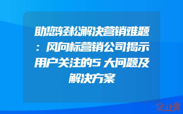 助您轻松解决营销难题：风向标营销公司揭示用户关注的5大问题及解决方案