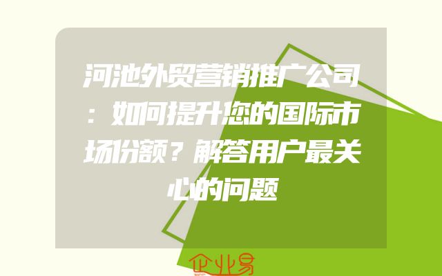 河池外贸营销推广公司：如何提升您的国际市场份额？解答用户最关心的问题