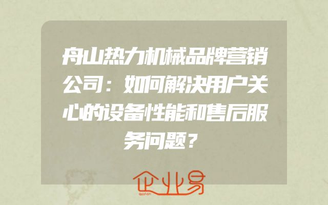 舟山热力机械品牌营销公司：如何解决用户关心的设备性能和售后服务问题？