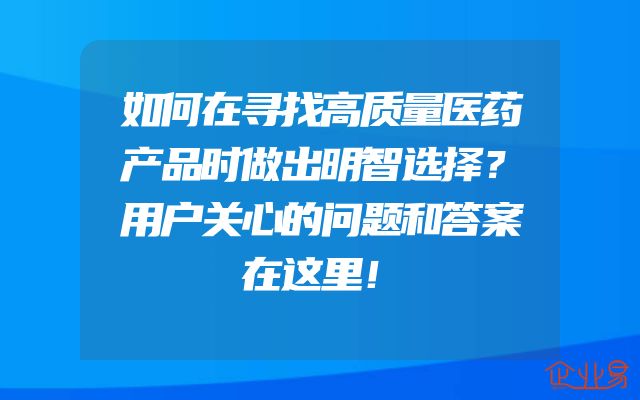 如何在寻找高质量医药产品时做出明智选择？用户关心的问题和答案在这里！