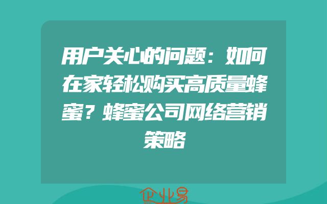 用户关心的问题：如何在家轻松购买高质量蜂蜜？蜂蜜公司网络营销策略