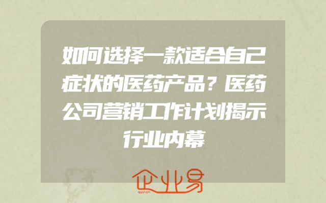 如何选择一款适合自己症状的医药产品？医药公司营销工作计划揭示行业内幕