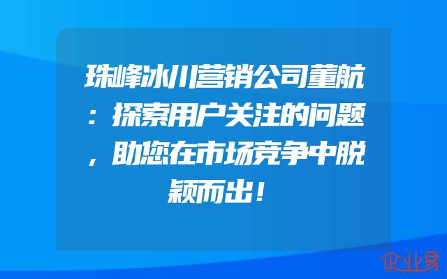 珠峰冰川营销公司董航：探索用户关注的问题，助您在市场竞争中脱颖而出！