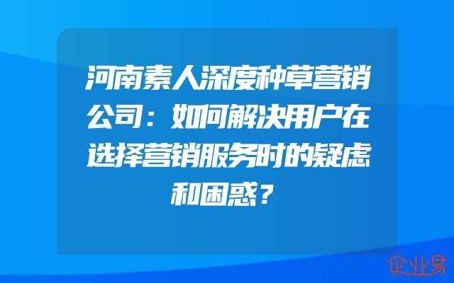 河南素人深度种草营销公司：如何解决用户在选择营销服务时的疑虑和困惑？