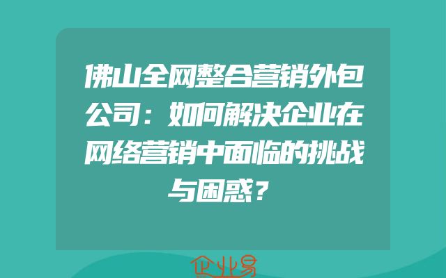 佛山全网整合营销外包公司：如何解决企业在网络营销中面临的挑战与困惑？
