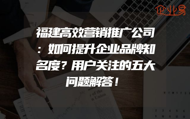 福建高效营销推广公司：如何提升企业品牌知名度？用户关注的五大问题解答！