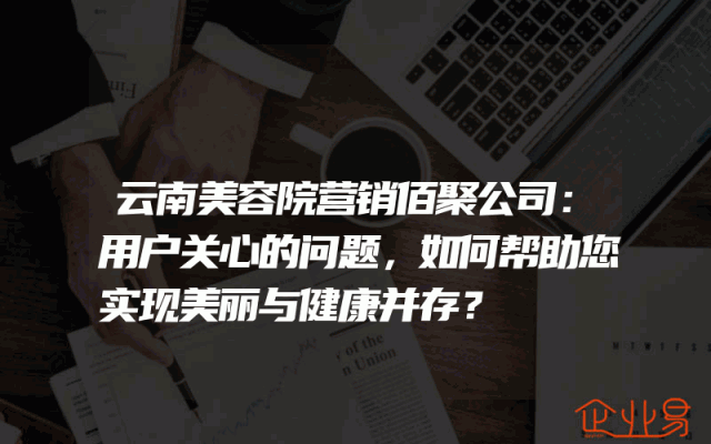 云南美容院营销佰聚公司：用户关心的问题，如何帮助您实现美丽与健康并存？