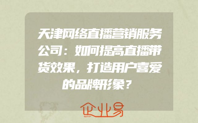 天津网络直播营销服务公司：如何提高直播带货效果，打造用户喜爱的品牌形象？